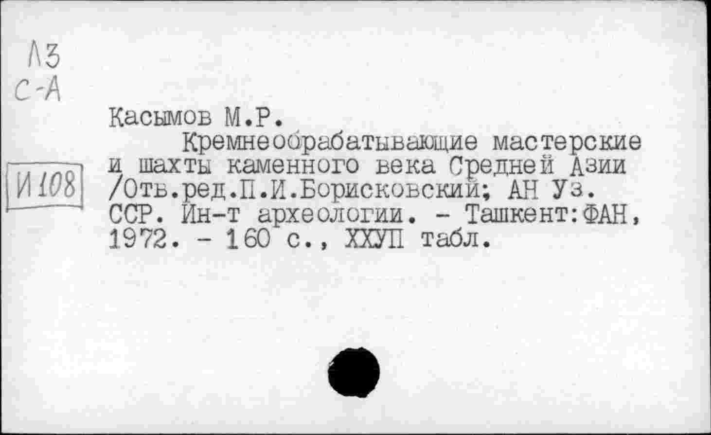 ﻿Касымов М.Р.
Кремнеобрабатывающие мастерские и шахты каменного века Средней Азии /Отв.ред.П.И.Борисковскии; АН Уз. ССР. Ин-т археологии. - Ташкент: ФАН > 1972. - 160 с., ХХУП табл.